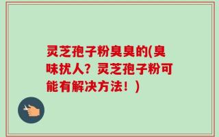 灵芝孢子粉臭臭的(臭味扰人？灵芝孢子粉可能有解决方法！)