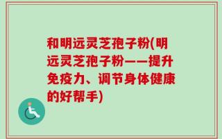 和明远灵芝孢子粉(明远灵芝孢子粉——提升免疫力、调节身体健康的好帮手)