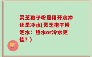 灵芝孢子粉是用开水冲还是冷水(灵芝孢子粉泡水：热水or冷水更佳？)