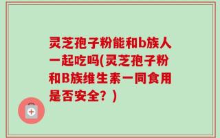 灵芝孢子粉能和b族人一起吃吗(灵芝孢子粉和B族维生素一同食用是否安全？)