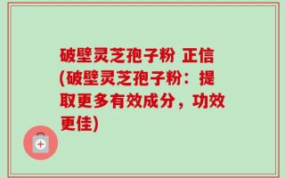 破壁灵芝孢子粉 正信(破壁灵芝孢子粉：提取更多有效成分，功效更佳)