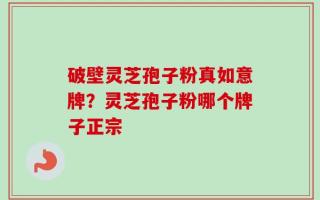 破壁灵芝孢子粉真如意牌？灵芝孢子粉哪个牌子正宗