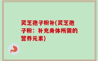 灵芝孢子粉补(灵芝孢子粉：补充身体所需的营养元素)