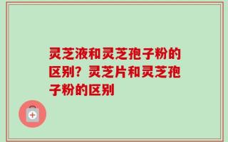灵芝液和灵芝孢子粉的区别？灵芝片和灵芝孢子粉的区别
