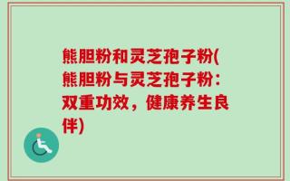 熊胆粉和灵芝孢子粉(熊胆粉与灵芝孢子粉：双重功效，健康养生良伴)