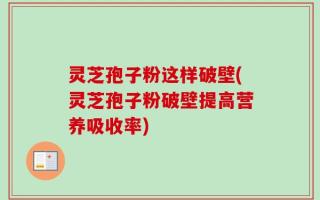 灵芝孢子粉这样破壁(灵芝孢子粉破壁提高营养吸收率)