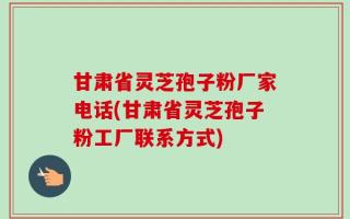 甘肃省灵芝孢子粉厂家电话(甘肃省灵芝孢子粉工厂联系方式)