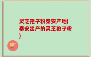 灵芝孢子粉泰安产地(泰安出产的灵芝孢子粉)