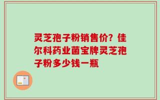 灵芝孢子粉销售价？佳尔科药业菌宝牌灵芝孢子粉多少钱一瓶