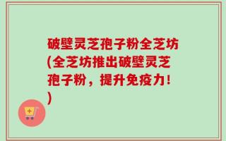 破壁灵芝孢子粉全芝坊(全芝坊推出破壁灵芝孢子粉，提升免疫力！)
