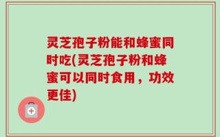 灵芝孢子粉能和蜂蜜同时吃(灵芝孢子粉和蜂蜜可以同时食用，功效更佳)
