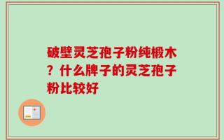 破壁灵芝孢子粉纯椴木？什么牌子的灵芝孢子粉比较好