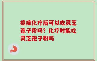 癌症化疗后可以吃灵芝孢子粉吗？化疗时能吃灵芝孢子粉吗
