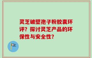 灵芝破壁孢子粉胶囊环评？探讨灵芝产品的环保性与安全性？