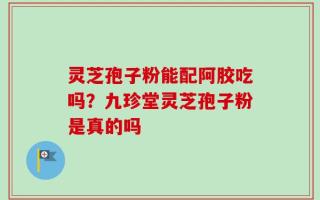 灵芝孢子粉能配阿胶吃吗？九珍堂灵芝孢子粉是真的吗