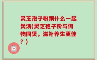 灵芝孢子粉跟什么一起煲汤(灵芝孢子粉与何物同煲，滋补养生更佳？)