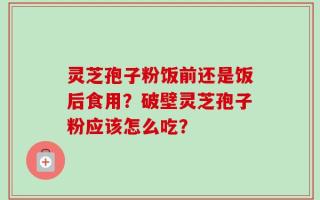 灵芝孢子粉饭前还是饭后食用？破壁灵芝孢子粉应该怎么吃？