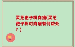灵芝孢子粉肉瘤(灵芝孢子粉对肉瘤有何益处？)