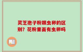 灵芝孢子粉跟虫卵的区别？花粉里面有虫卵吗