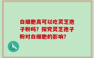 白细胞高可以吃灵芝孢子粉吗？探究灵芝孢子粉对白细胞的影响？