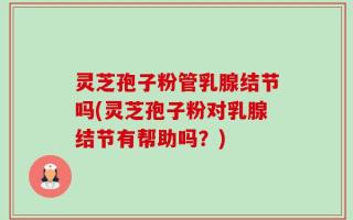 灵芝孢子粉管乳腺结节吗(灵芝孢子粉对乳腺结节有帮助吗？)