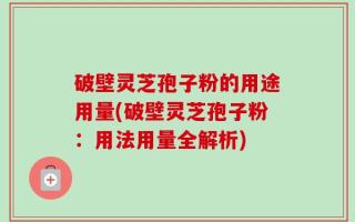 破壁灵芝孢子粉的用途用量(破壁灵芝孢子粉：用法用量全解析)