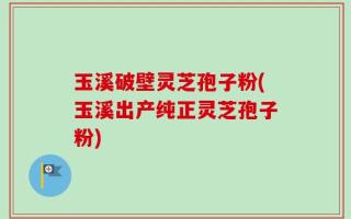 玉溪破壁灵芝孢子粉(玉溪出产纯正灵芝孢子粉)