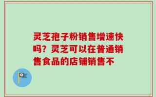 灵芝孢子粉销售增速快吗？灵芝可以在普通销售食品的店铺销售不