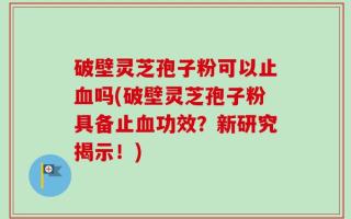 破壁灵芝孢子粉可以止血吗(破壁灵芝孢子粉具备止血功效？新研究揭示！)