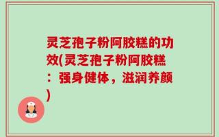 灵芝孢子粉阿胶糕的功效(灵芝孢子粉阿胶糕：强身健体，滋润养颜)