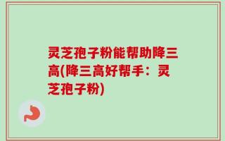 灵芝孢子粉能帮助降三高(降三高好帮手：灵芝孢子粉)