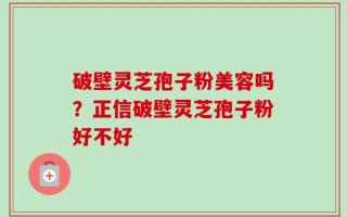 破壁灵芝孢子粉美容吗？正信破壁灵芝孢子粉好不好