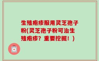 生殖疱疹服用灵芝孢子粉(灵芝孢子粉可治生殖疱疹？重要挖掘！)
