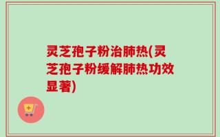 灵芝孢子粉治肺热(灵芝孢子粉缓解肺热功效显著)