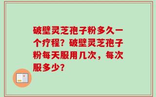 破壁灵芝孢子粉多久一个疗程？破壁灵芝孢子粉每天服用几次，每次服多少？