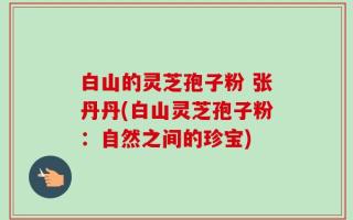 白山的灵芝孢子粉 张丹丹(白山灵芝孢子粉：自然之间的珍宝)
