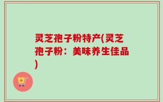 灵芝孢子粉特产(灵芝孢子粉：美味养生佳品)