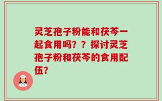 灵芝孢子粉能和茯芩一起食用吗？？探讨灵芝孢子粉和茯芩的食用配伍？