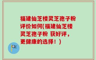 福建仙芝楼灵芝孢子粉评价如何(福建仙芝楼灵芝孢子粉 获好评，更健康的选择！)