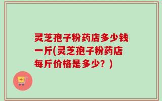 灵芝孢子粉药店多少钱一斤(灵芝孢子粉药店每斤价格是多少？)