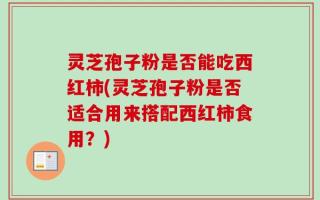 灵芝孢子粉是否能吃西红柿(灵芝孢子粉是否适合用来搭配西红柿食用？)
