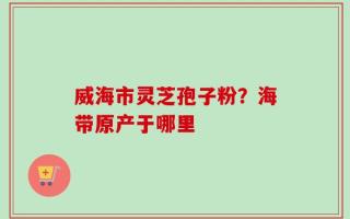 威海市灵芝孢子粉？海带原产于哪里