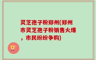 灵芝孢子粉郑州(郑州市灵芝孢子粉销售火爆，市民纷纷争购)