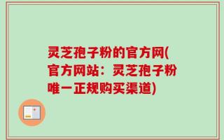 灵芝孢子粉的官方网(官方网站：灵芝孢子粉唯一正规购买渠道)
