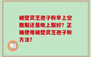 破壁灵芝孢子粉早上空腹服还是晚上服好？正确使用破壁灵芝孢子粉方法？