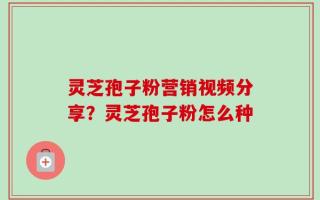 灵芝孢子粉营销视频分享？灵芝孢子粉怎么种
