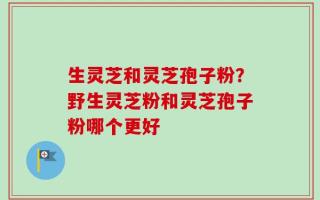 生灵芝和灵芝孢子粉？野生灵芝粉和灵芝孢子粉哪个更好