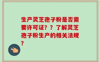 生产灵芝孢子粉是否需要许可证？？了解灵芝孢子粉生产的相关法规？