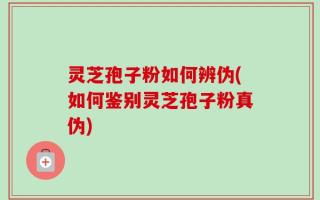 灵芝孢子粉如何辨伪(如何鉴别灵芝孢子粉真伪)