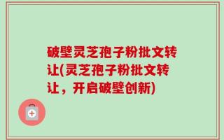 破壁灵芝孢子粉批文转让(灵芝孢子粉批文转让，开启破壁创新)